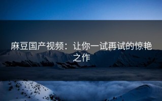麻豆国产视频：让你一试再试的惊艳之作
