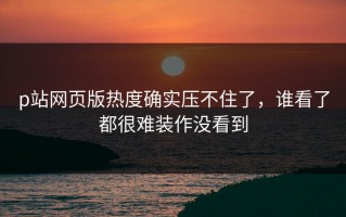 p站网页版热度确实压不住了，谁看了都很难装作没看到