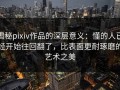 揭秘pixiv作品的深层意义：懂的人已经开始往回翻了，比表面更耐琢磨的艺术之美