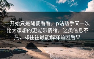 一开始只是随便看看，p站助手又一次比大家想的更能带情绪，这类信息不热，却往往最能解释前因后果