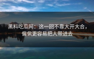黑料吃瓜网：这一回不靠大开大合，偏偏更容易把人带进去
