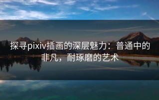 探寻pixiv插画的深层魅力：普通中的非凡，耐琢磨的艺术