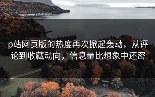 p站网页版的热度再次掀起轰动，从评论到收藏动向，信息量比想象中还密