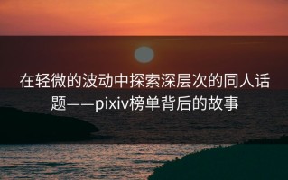 在轻微的波动中探索深层次的同人话题——pixiv榜单背后的故事