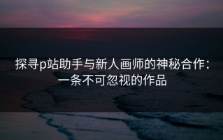探寻p站助手与新人画师的神秘合作：一条不可忽视的作品