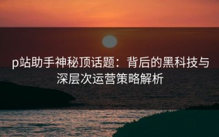 p站助手神秘顶话题：背后的黑科技与深层次运营策略解析
