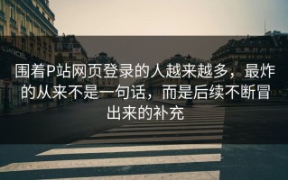 围着P站网页登录的人越来越多，最炸的从来不是一句话，而是后续不断冒出来的补充