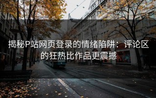 揭秘P站网页登录的情绪陷阱：评论区的狂热比作品更震撼