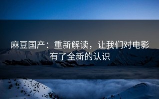 麻豆国产：重新解读，让我们对电影有了全新的认识