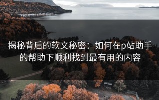 揭秘背后的软文秘密：如何在p站助手的帮助下顺利找到最有用的内容