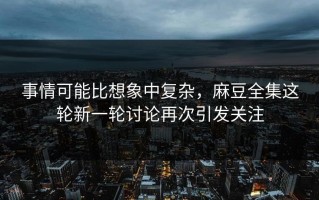 事情可能比想象中复杂，麻豆全集这轮新一轮讨论再次引发关注