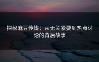 探秘麻豆传媒：从无关紧要到热点讨论的背后故事