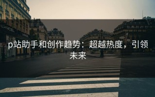 p站助手和创作趋势：超越热度，引领未来