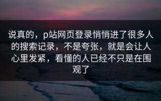说真的，p站网页登录悄悄进了很多人的搜索记录，不是夸张，就是会让人心里发紧，看懂的人已经不只是在围观了
