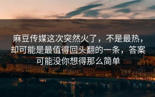 麻豆传媒这次突然火了，不是最热，却可能是最值得回头翻的一条，答案可能没你想得那么简单