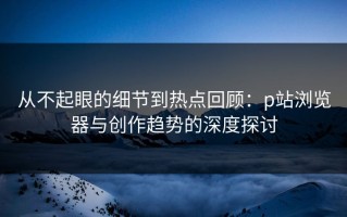 从不起眼的细节到热点回顾：p站浏览器与创作趋势的深度探讨