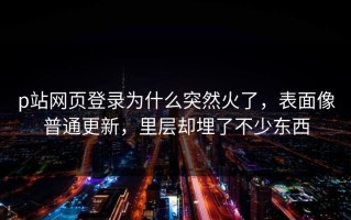 p站网页登录为什么突然火了，表面像普通更新，里层却埋了不少东西