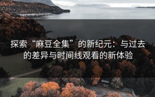 探索“麻豆全集”的新纪元：与过去的差异与时间线观看的新体验