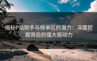 揭秘P站助手与榜单区的潜力：深度挖掘背后的强大驱动力