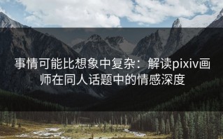 事情可能比想象中复杂：解读pixiv画师在同人话题中的情感深度