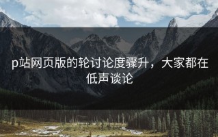p站网页版的轮讨论度骤升，大家都在低声谈论