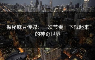 探秘麻豆传媒：一次节奏一下就起来的神奇世界
