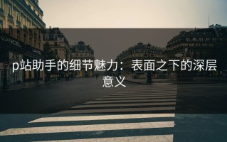 p站助手的细节魅力：表面之下的深层意义