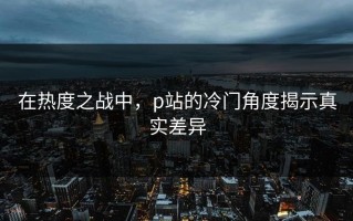 在热度之战中，p站的冷门角度揭示真实差异