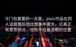 冷门但重要的一点是，pixiv作品在同人话题里后劲比想象中更大，它真正有意思的点，恰恰不在最显眼的位置