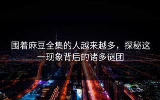 围着麻豆全集的人越来越多，探秘这一现象背后的诸多谜团