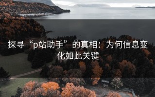 探寻“p站助手”的真相：为何信息变化如此关键