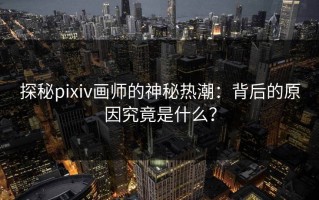 探秘pixiv画师的神秘热潮：背后的原因究竟是什么？