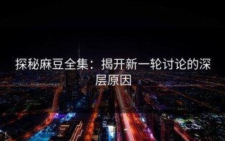 探秘麻豆全集：揭开新一轮讨论的深层原因