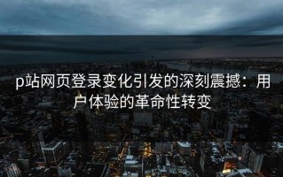 p站网页登录变化引发的深刻震撼：用户体验的革命性转变