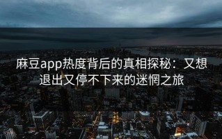 麻豆app热度背后的真相探秘：又想退出又停不下来的迷惘之旅