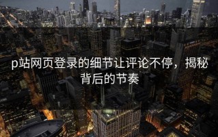 p站网页登录的细节让评论不停，揭秘背后的节奏