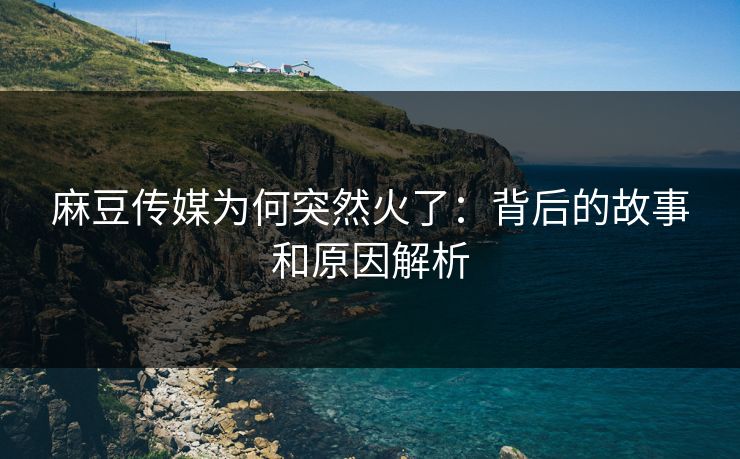 麻豆传媒为何突然火了：背后的故事和原因解析-第1张图片-p站影视站 | p站镜像热门视频