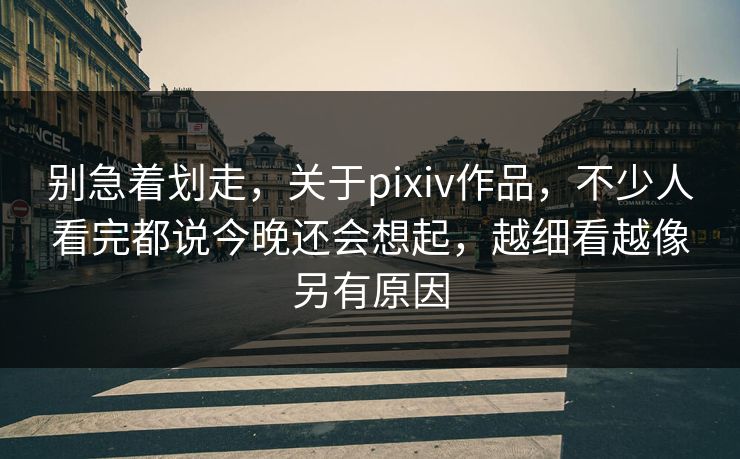 别急着划走，关于pixiv作品，不少人看完都说今晚还会想起，越细看越像另有原因-第1张图片-p站影视站 | p站镜像热门视频