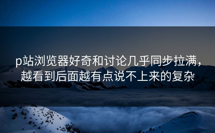 p站浏览器好奇和讨论几乎同步拉满，越看到后面越有点说不上来的复杂-第1张图片-p站影视站 | p站镜像热门视频