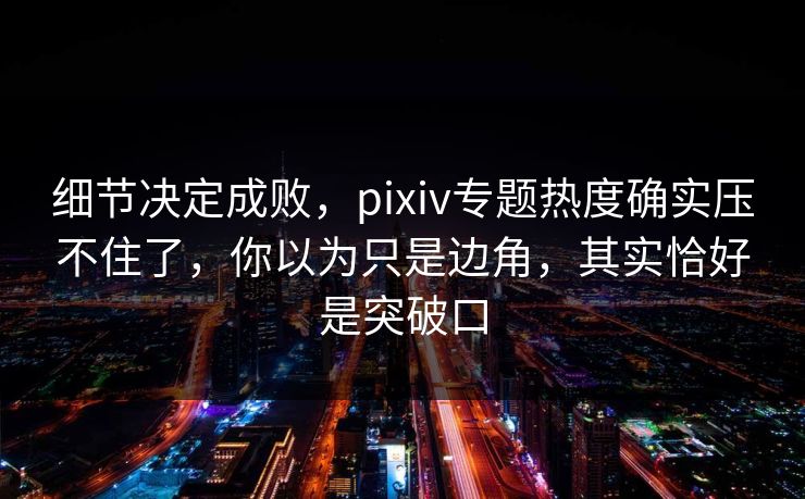 细节决定成败，pixiv专题热度确实压不住了，你以为只是边角，其实恰好是突破口-第1张图片-p站影视站 | p站镜像热门视频