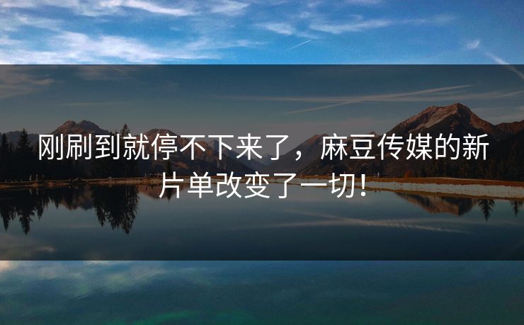 刚刷到就停不下来了，麻豆传媒的新片单改变了一切！-第1张图片-p站影视站 | p站镜像热门视频