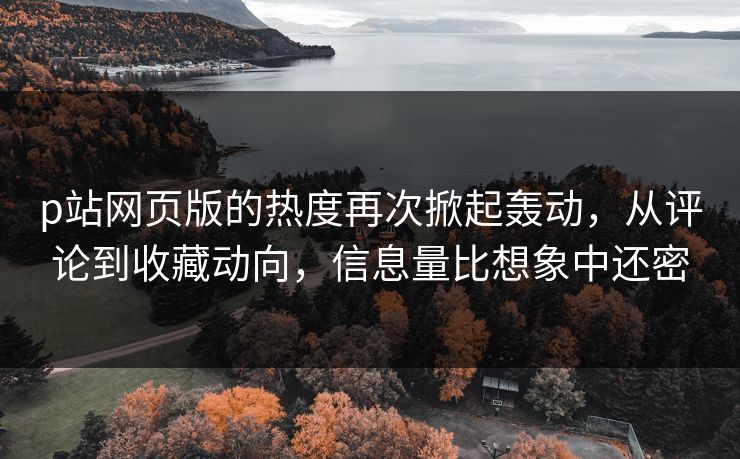 p站网页版的热度再次掀起轰动，从评论到收藏动向，信息量比想象中还密-第1张图片-p站影视站 | p站镜像热门视频