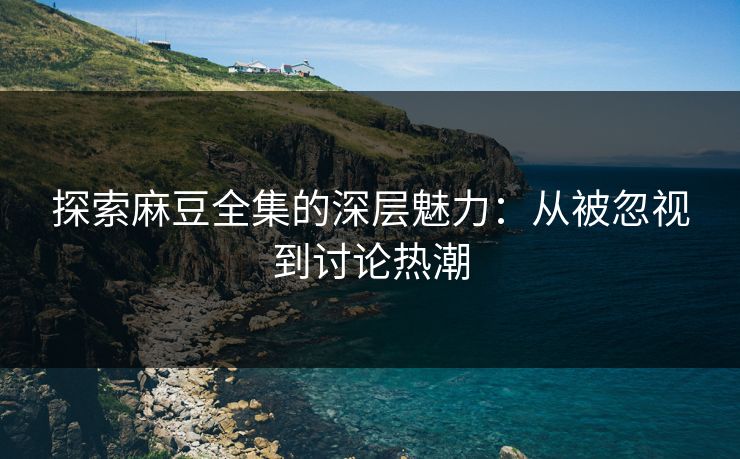 探索麻豆全集的深层魅力：从被忽视到讨论热潮-第1张图片-p站影视站 | p站镜像热门视频