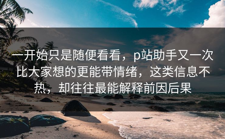 一开始只是随便看看，p站助手又一次比大家想的更能带情绪，这类信息不热，却往往最能解释前因后果-第1张图片-p站影视站 | p站镜像热门视频