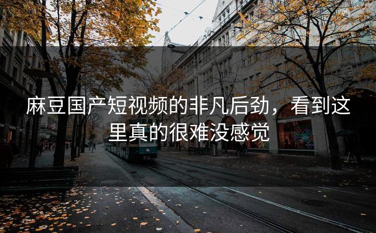 麻豆国产短视频的非凡后劲，看到这里真的很难没感觉-第1张图片-p站影视站 | p站镜像热门视频