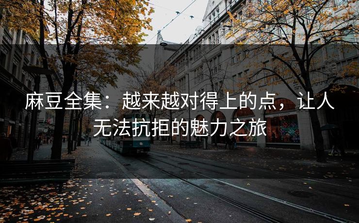 麻豆全集：越来越对得上的点，让人无法抗拒的魅力之旅-第1张图片-p站影视站 | p站镜像热门视频