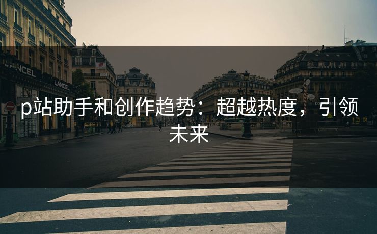 p站助手和创作趋势:超越热度,引领未来-第1张图片-p站影视站 | p站镜像热门视频 p站助手和创作趋势:超越热度,引领未来-第1张图片-p站影视站 | p站镜像热门视频