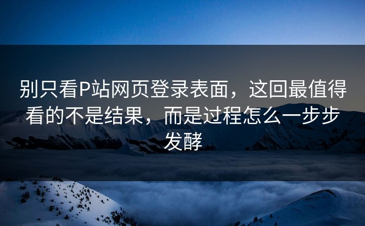 别只看P站网页登录表面，这回最值得看的不是结果，而是过程怎么一步步发酵-第1张图片-p站影视站 | p站镜像热门视频