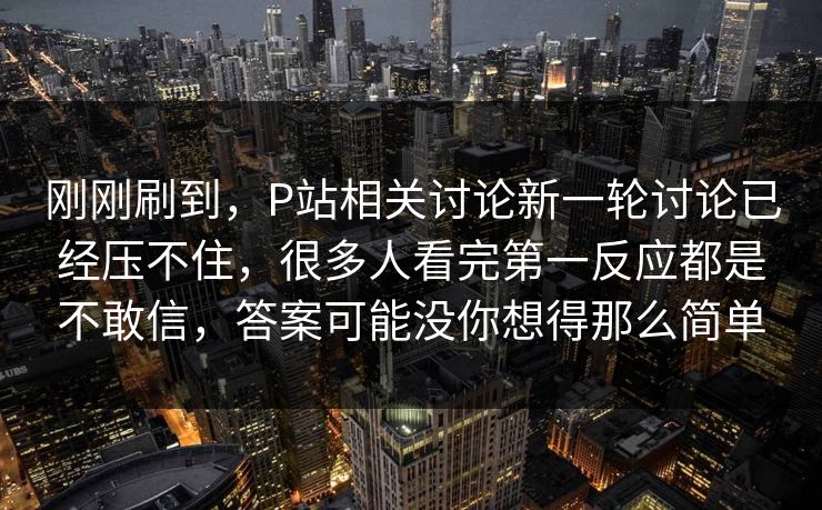 刚刚刷到，P站相关讨论新一轮讨论已经压不住，很多人看完第一反应都是不敢信，答案可能没你想得那么简单-第1张图片-p站影视站 | p站镜像热门视频
