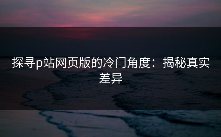 探寻p站网页版的冷门角度:揭秘真实差异-第1张图片-p站影视站 | p站镜像热门视频 探寻p站网页版的冷门角度:揭秘真实差异-第1张图片-p站影视站 | p站镜像热门视频